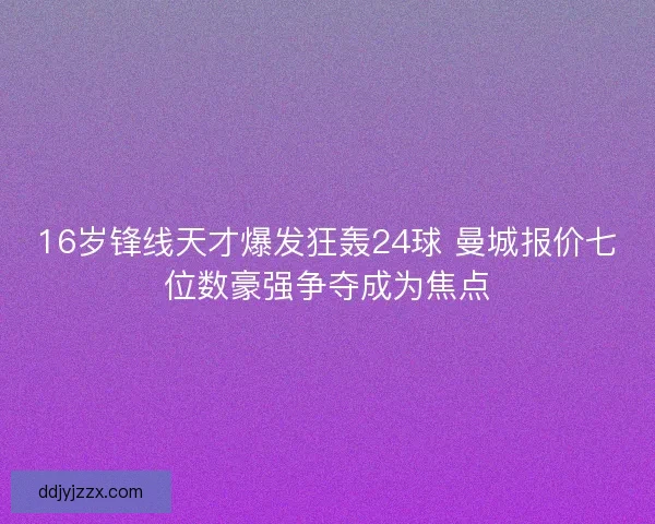 16岁锋线天才爆发狂轰24球 曼城报价七位数豪强争夺成为焦点