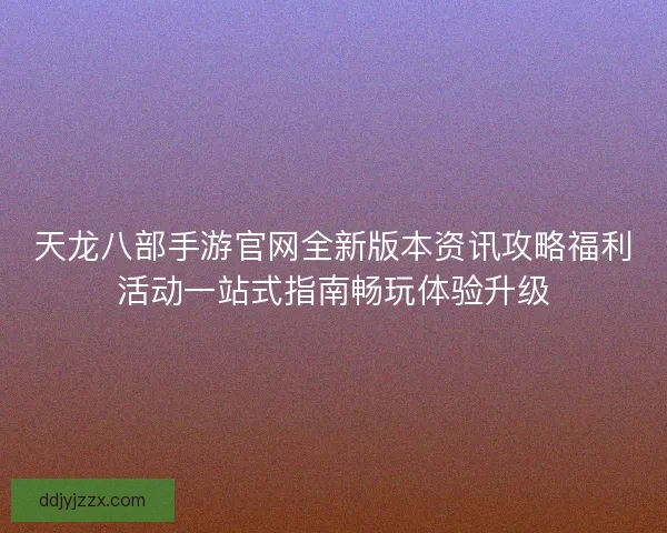 天龙八部手游官网全新版本资讯攻略福利活动一站式指南畅玩体验升级