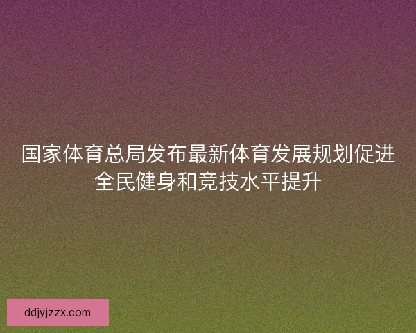 国家体育总局发布最新体育发展规划促进全民健身和竞技水平提升