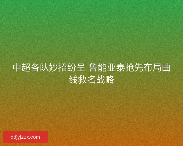 中超各队妙招纷呈 鲁能亚泰抢先布局曲线救名战略 中超各队妙招纷呈 鲁能亚泰抢先布局曲线救名战略
