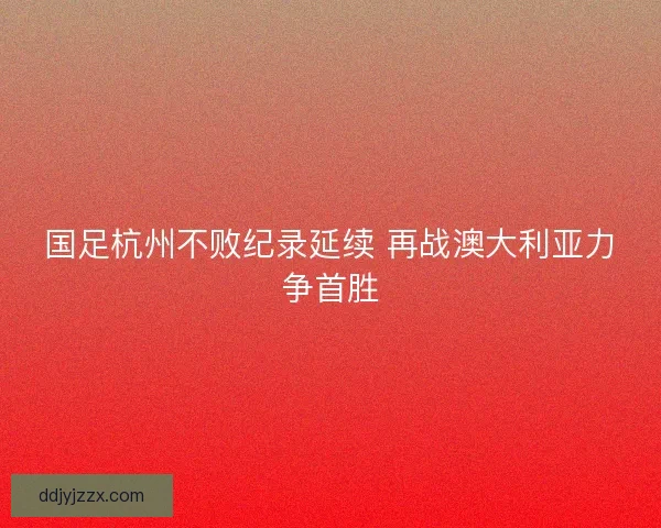 国足杭州不败纪录延续 再战澳大利亚力争首胜 国足杭州不败纪录延续 再战澳大利亚力争首胜