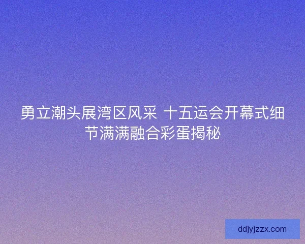 勇立潮头展湾区风采 十五运会开幕式细节满满融合彩蛋揭秘 勇立潮头展湾区风采 十五运会开幕式细节满满融合彩蛋揭秘