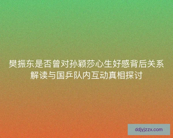 樊振东是否曾对孙颖莎心生好感背后关系解读与国乒队内互动真相探讨 樊振东是否曾对孙颖莎心生好感背后关系解读与国乒队内互动真相探讨