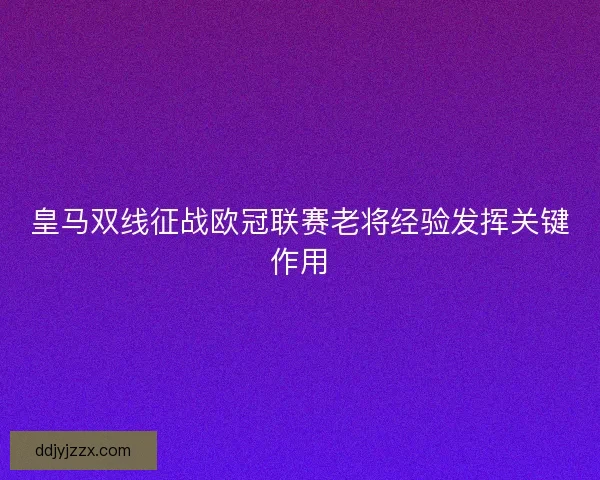 皇马双线征战欧冠联赛老将经验发挥关键作用 皇马双线征战欧冠联赛老将经验发挥关键作用