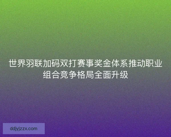 世界羽联加码双打赛事奖金体系推动职业组合竞争格局全面升级