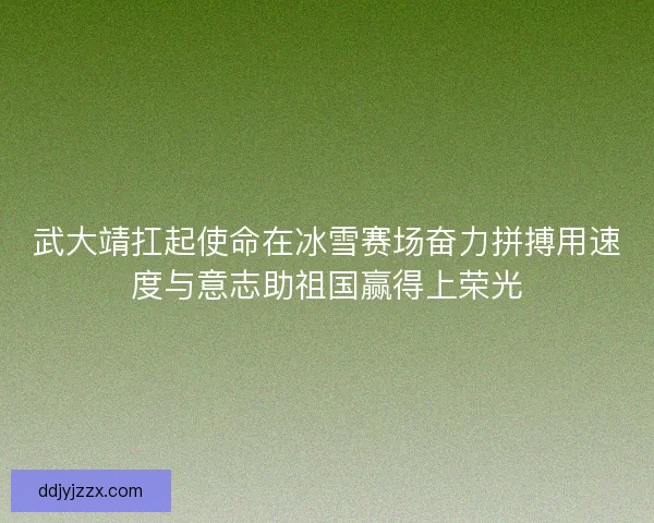 武大靖扛起使命在冰雪赛场奋力拼搏用速度与意志助祖国赢得上荣光 武大靖扛起使命在冰雪赛场奋力拼搏用速度与意志助祖国赢得上荣光
