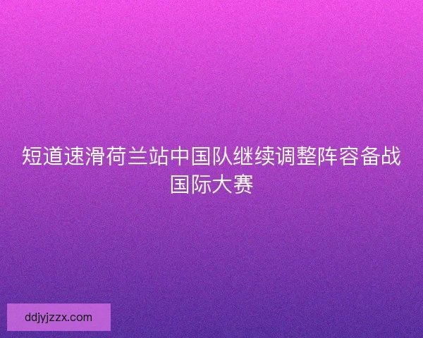 短道速滑荷兰站中国队继续调整阵容备战国际大赛 短道速滑荷兰站中国队继续调整阵容备战国际大赛