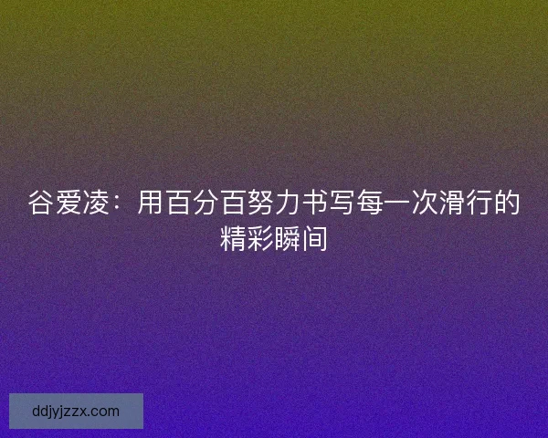 谷爱凌:用百分百努力书写每一次滑行的精彩瞬间 谷爱凌:用百分百努力书写每一次滑行的精彩瞬间