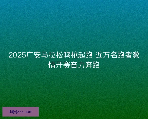 2025广安马拉松鸣枪起跑 近万名跑者激情开赛奋力奔跑