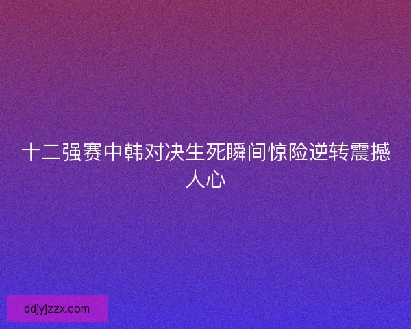 十二强赛中韩对决生死瞬间惊险逆转震撼人心