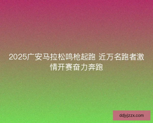 2025广安马拉松鸣枪起跑 近万名跑者激情开赛奋力奔跑