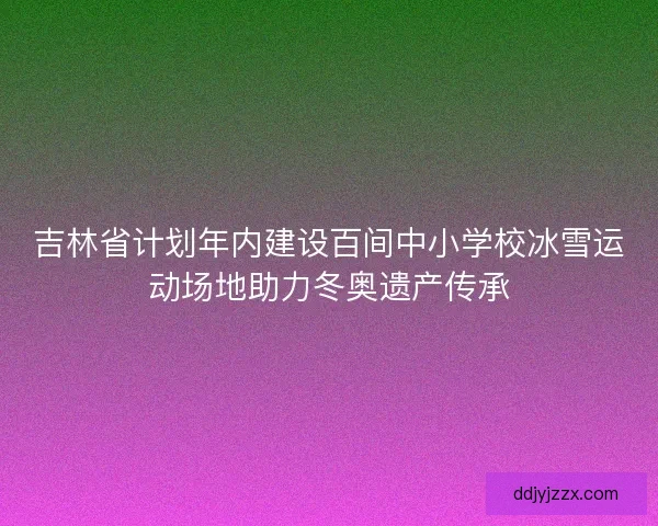 吉林省计划年内建设百间中小学校冰雪运动场地助力冬奥遗产传承